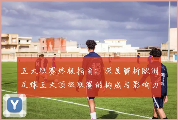 五大联赛终极指南:深度解析欧洲足球五大顶级联赛的构成与影响力