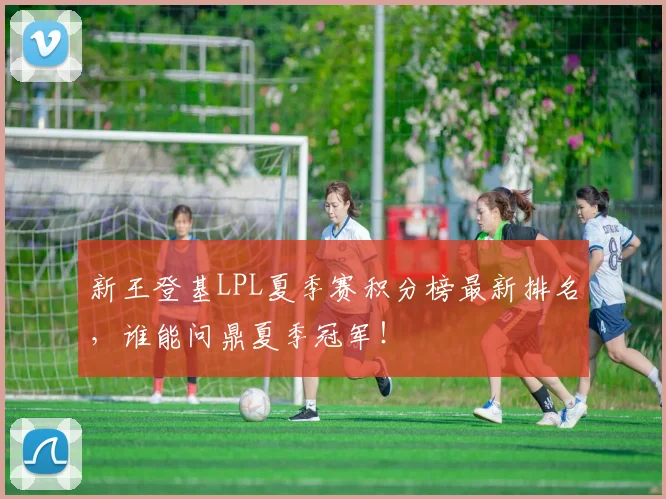 新王登基LPL夏季赛积分榜最新排名，谁能问鼎夏季冠军！