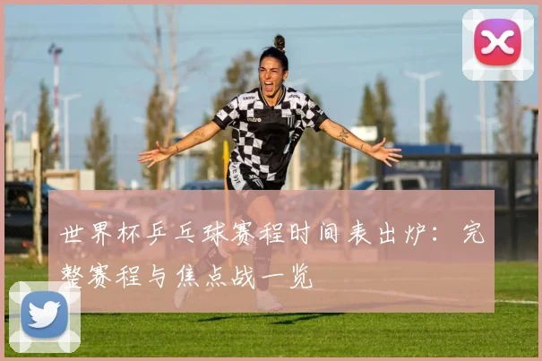 世界杯乒乓球赛程时间表出炉：完整赛程与焦点战一览