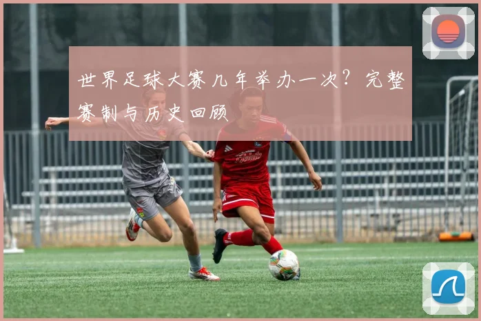 世界足球大赛几年举办一次？完整赛制与历史回顾