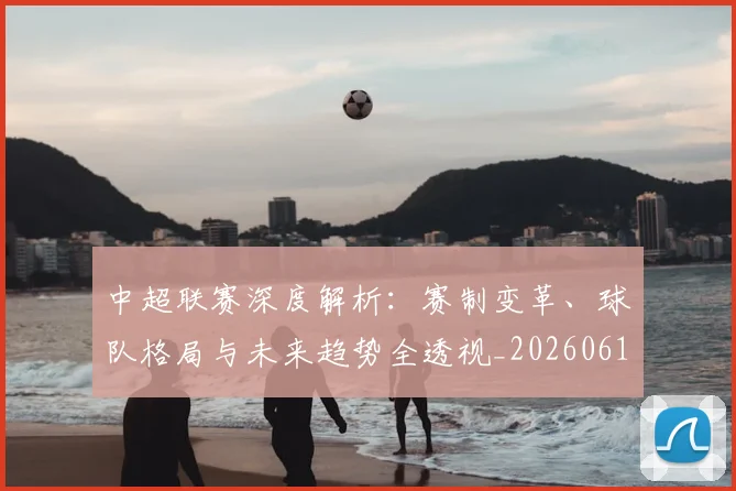 中超联赛深度解析：赛制变革、球队格局与未来趋势全透视_20260611140756