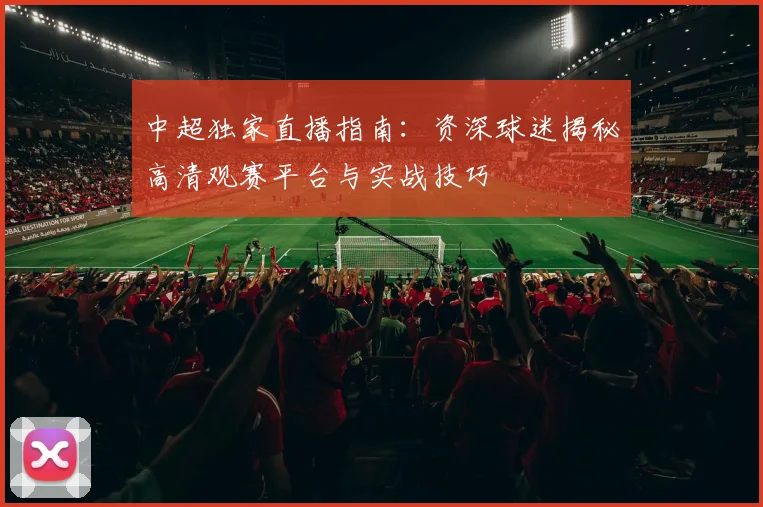 中超独家直播指南：资深球迷揭秘高清观赛平台与实战技巧
