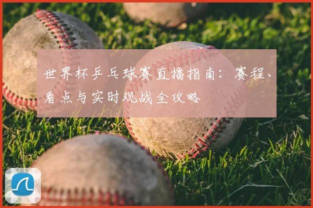 世界杯乒乓球赛直播指南:赛程、看点与实时观战全攻略