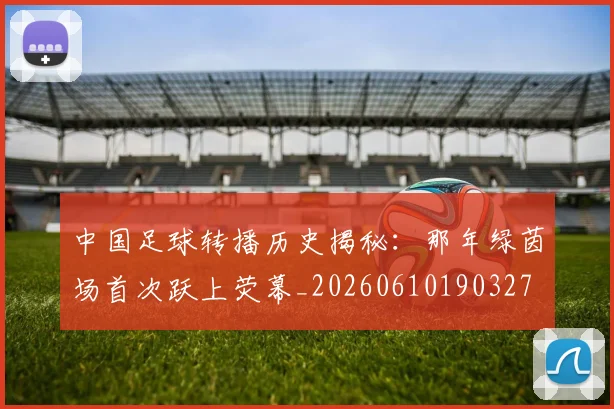 中国足球转播历史揭秘：那年绿茵场首次跃上荧幕_20260610190327