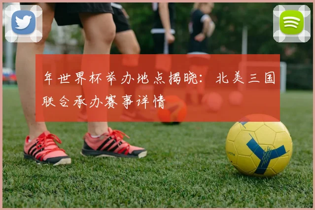 年世界杯举办地点揭晓：北美三国联合承办赛事详情